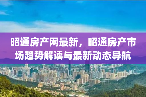 昭通房產(chǎn)網(wǎng)最新，昭通房產(chǎn)市場趨勢解讀與最新動態(tài)導航