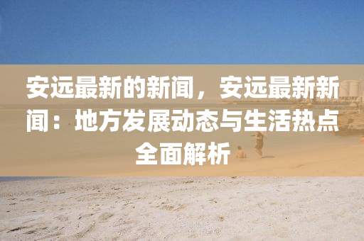 安遠(yuǎn)最新的新聞，安遠(yuǎn)最新新聞：地方發(fā)展動態(tài)與生活熱點(diǎn)全面解析
