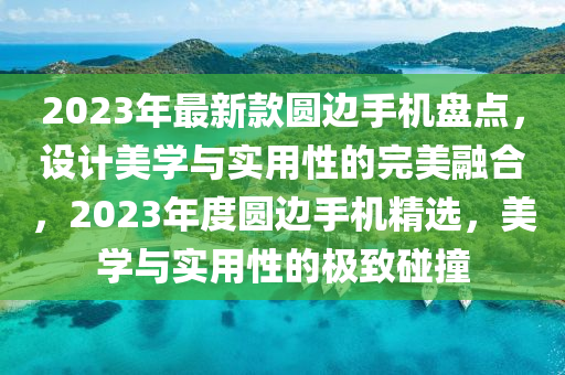 2023年最新款圓邊手機(jī)盤點(diǎn)，設(shè)計(jì)美學(xué)與實(shí)用性的完美融合，2023年度圓邊手機(jī)精選，美學(xué)與實(shí)用性的極致碰撞