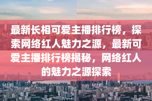 最新長(zhǎng)相可愛主播排行榜，探索網(wǎng)絡(luò)紅人魅力之源，最新可愛主播排行榜揭秘，網(wǎng)絡(luò)紅人的魅力之源探索