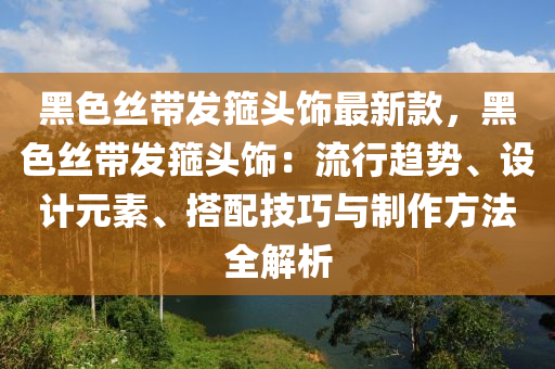 黑色絲帶發(fā)箍頭飾最新款，黑色絲帶發(fā)箍頭飾：流行趨勢、設(shè)計元素、搭配技巧與制作方法全解析