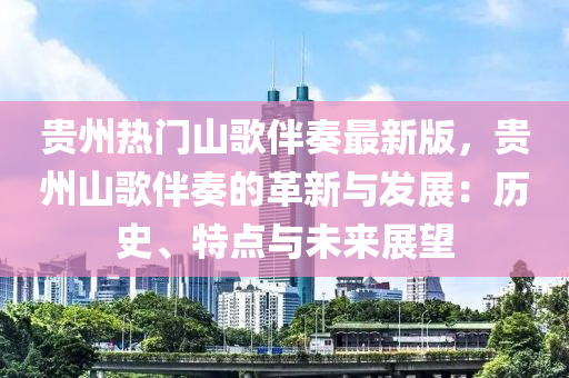 貴州熱門山歌伴奏最新版，貴州山歌伴奏的革新與發(fā)展：歷史、特點(diǎn)與未來展望