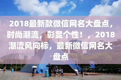 2018最新款微信網(wǎng)名大盤點(diǎn)，時(shí)尚潮流，彰顯個(gè)性！，2018潮流風(fēng)向標(biāo)，最新微信網(wǎng)名大盤點(diǎn)