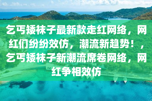 乞丐矮襪子最新款走紅網(wǎng)絡，網(wǎng)紅們紛紛效仿，潮流新趨勢！，乞丐矮襪子新潮流席卷網(wǎng)絡，網(wǎng)紅爭相效仿