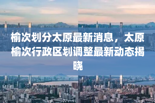 榆次劃分太原最新消息，太原榆次行政區(qū)劃調(diào)整最新動(dòng)態(tài)揭曉