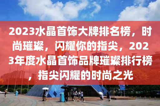 2023水晶首飾大牌排名榜，時尚璀璨，閃耀你的指尖，2023年度水晶首飾品牌璀璨排行榜，指尖閃耀的時尚之光