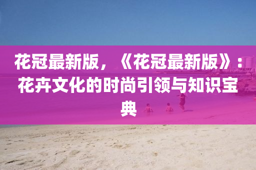 花冠最新版，《花冠最新版》：花卉文化的時尚引領(lǐng)與知識寶典