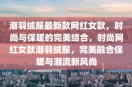 潮羽絨服最新款網(wǎng)紅女款，時尚與保暖的完美結(jié)合，時尚網(wǎng)紅女款潮羽絨服，完美融合保暖與潮流新風(fēng)尚