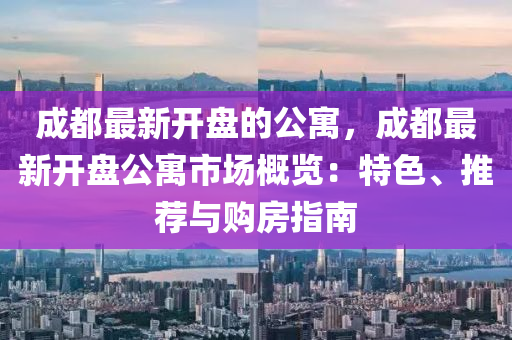 成都最新開盤的公寓，成都最新開盤公寓市場(chǎng)概覽：特色、推薦與購房指南