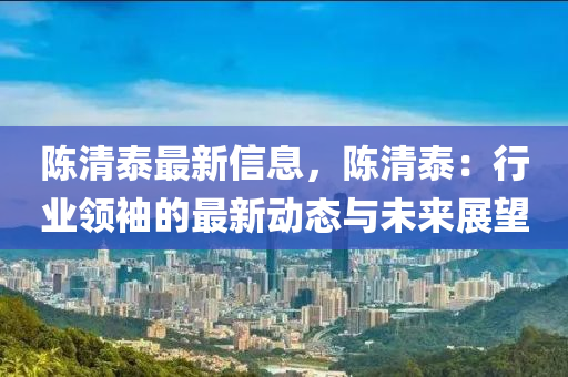 陳清泰最新信息，陳清泰：行業(yè)領(lǐng)袖的最新動態(tài)與未來展望