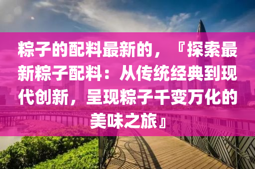 粽子的配料最新的，『探索最新粽子配料：從傳統(tǒng)經(jīng)典到現(xiàn)代創(chuàng)新，呈現(xiàn)粽子千變?nèi)f化的美味之旅』