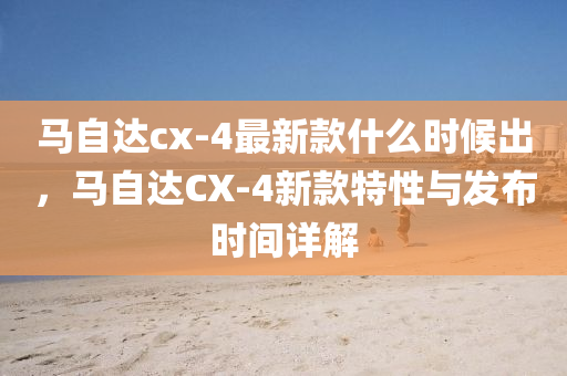 馬自達cx-4最新款什么時候出，馬自達CX-4新款特性與發(fā)布時間詳解