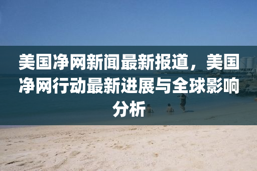美國(guó)凈網(wǎng)新聞最新報(bào)道，美國(guó)凈網(wǎng)行動(dòng)最新進(jìn)展與全球影響分析