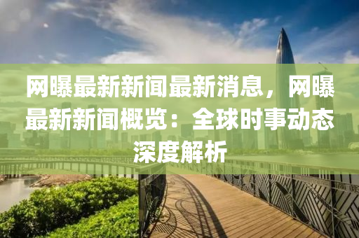 網(wǎng)曝最新新聞最新消息，網(wǎng)曝最新新聞概覽：全球時(shí)事動(dòng)態(tài)深度解析