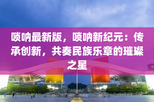 嗩吶最新版，嗩吶新紀(jì)元：傳承創(chuàng)新，共奏民族樂章的璀璨之星