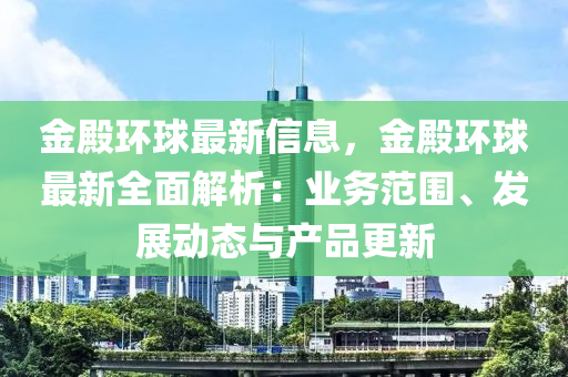 金殿環(huán)球最新信息，金殿環(huán)球最新全面解析：業(yè)務(wù)范圍、發(fā)展動(dòng)態(tài)與產(chǎn)品更新