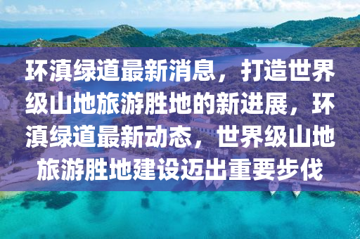 環(huán)滇綠道最新消息，打造世界級(jí)山地旅游勝地的新進(jìn)展，環(huán)滇綠道最新動(dòng)態(tài)，世界級(jí)山地旅游勝地建設(shè)邁出重要步伐