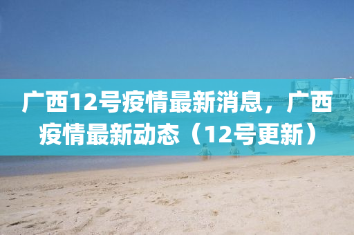 廣西12號(hào)疫情最新消息，廣西疫情最新動(dòng)態(tài)（12號(hào)更新）