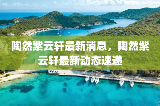 陶然紫云軒最新消息，陶然紫云軒最新動(dòng)態(tài)速遞