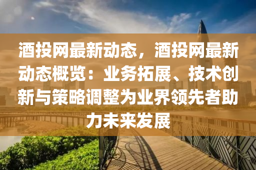 酒投網(wǎng)最新動(dòng)態(tài)，酒投網(wǎng)最新動(dòng)態(tài)概覽：業(yè)務(wù)拓展、技術(shù)創(chuàng)新與策略調(diào)整為業(yè)界領(lǐng)先者助力未來發(fā)展
