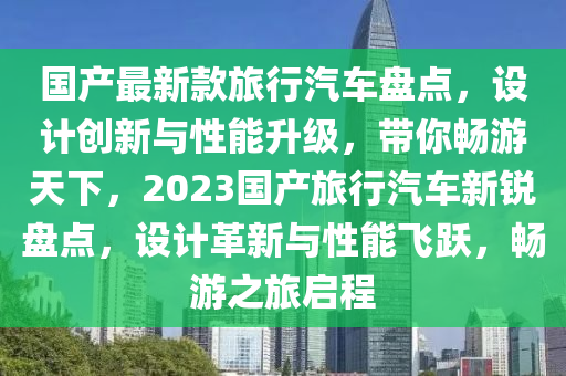 國產(chǎn)最新款旅行汽車盤點(diǎn)，設(shè)計(jì)創(chuàng)新與性能升級(jí)，帶你暢游天下，2023國產(chǎn)旅行汽車新銳盤點(diǎn)，設(shè)計(jì)革新與性能飛躍，暢游之旅啟程
