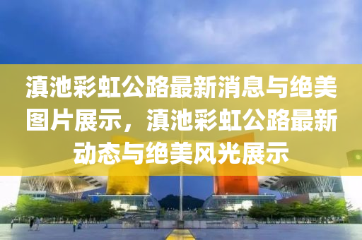 滇池彩虹公路最新消息與絕美圖片展示，滇池彩虹公路最新動(dòng)態(tài)與絕美風(fēng)光展示