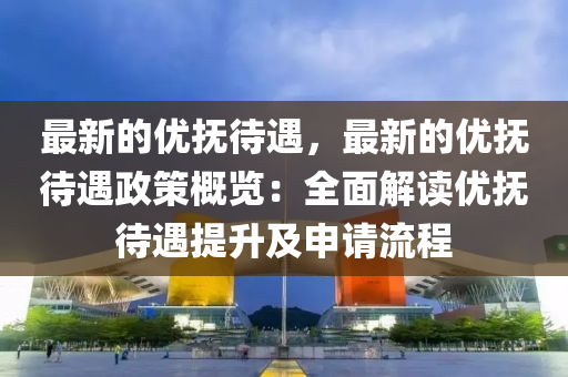 最新的優(yōu)撫待遇，最新的優(yōu)撫待遇政策概覽：全面解讀優(yōu)撫待遇提升及申請流程