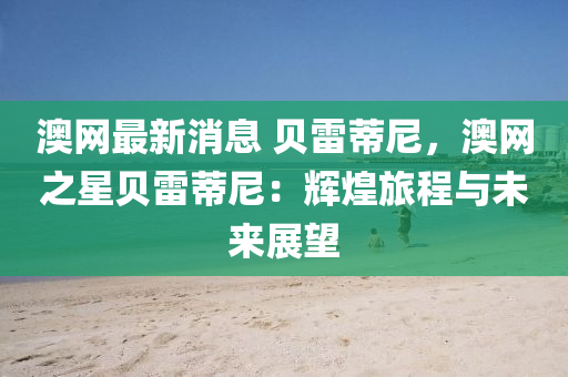 澳網(wǎng)最新消息 貝雷蒂尼，澳網(wǎng)之星貝雷蒂尼：輝煌旅程與未來(lái)展望