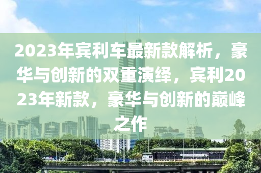 2023年賓利車最新款解析，豪華與創(chuàng)新的雙重演繹，賓利2023年新款，豪華與創(chuàng)新的巔峰之作