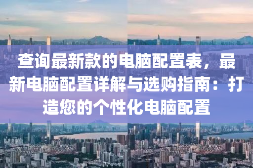 查詢最新款的電腦配置表，最新電腦配置詳解與選購(gòu)指南：打造您的個(gè)性化電腦配置