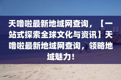 天嚕啦最新地域網(wǎng)查詢，【一站式探索全球文化與資訊】天嚕啦最新地域網(wǎng)查詢，領(lǐng)略地域魅力！