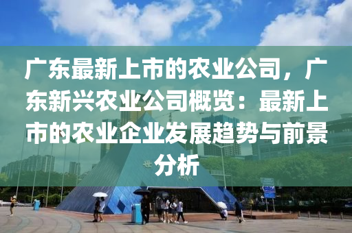 廣東最新上市的農(nóng)業(yè)公司，廣東新興農(nóng)業(yè)公司概覽：最新上市的農(nóng)業(yè)企業(yè)發(fā)展趨勢與前景分析