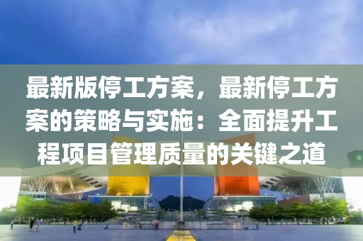 最新版停工方案，最新停工方案的策略與實(shí)施：全面提升工程項(xiàng)目管理質(zhì)量的關(guān)鍵之道