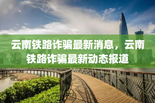 云南鐵路詐騙最新消息，云南鐵路詐騙最新動(dòng)態(tài)報(bào)道