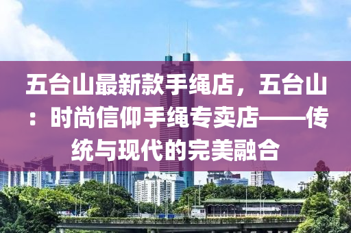 五臺山最新款手繩店，五臺山：時尚信仰手繩專賣店——傳統(tǒng)與現(xiàn)代的完美融合