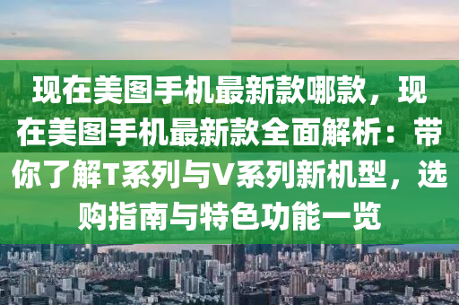 現(xiàn)在美圖手機(jī)最新款哪款，現(xiàn)在美圖手機(jī)最新款全面解析：帶你了解T系列與V系列新機(jī)型，選購(gòu)指南與特色功能一覽