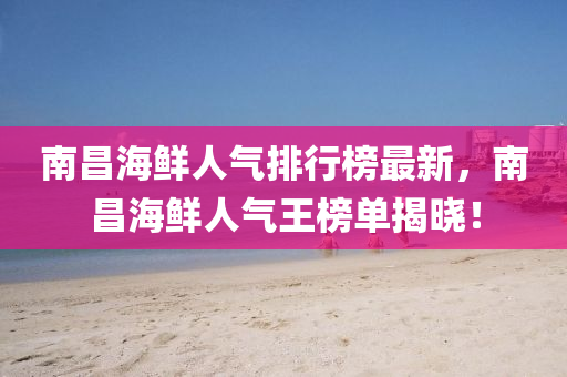 南昌海鮮人氣排行榜最新，南昌海鮮人氣王榜單揭曉！
