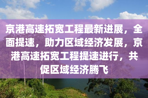 京港高速拓寬工程最新進(jìn)展，全面提速，助力區(qū)域經(jīng)濟(jì)發(fā)展，京港高速拓寬工程提速進(jìn)行，共促區(qū)域經(jīng)濟(jì)騰飛