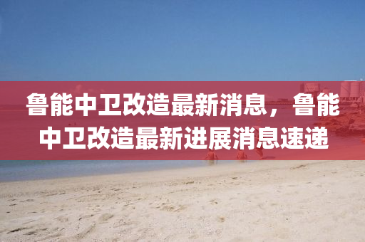 魯能中衛(wèi)改造最新消息，魯能中衛(wèi)改造最新進(jìn)展消息速遞