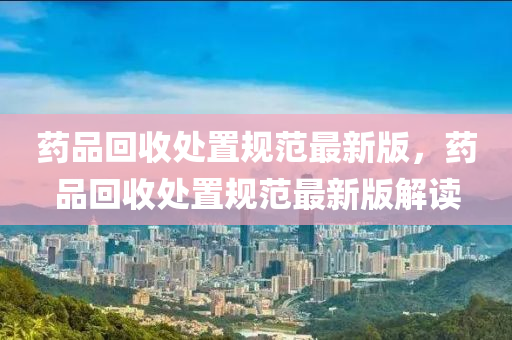 藥品回收處置規(guī)范最新版，藥品回收處置規(guī)范最新版解讀