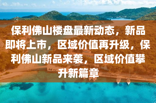 保利佛山樓盤最新動態(tài)，新品即將上市，區(qū)域價值再升級，保利佛山新品來襲，區(qū)域價值攀升新篇章