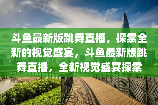 斗魚最新版跳舞直播，探索全新的視覺盛宴，斗魚最新版跳舞直播，全新視覺盛宴探索