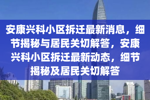 安康興科小區(qū)拆遷最新消息，細(xì)節(jié)揭秘與居民關(guān)切解答，安康興科小區(qū)拆遷最新動(dòng)態(tài)，細(xì)節(jié)揭秘及居民關(guān)切解答