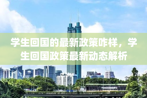 學(xué)生回國的最新政策咋樣，學(xué)生回國政策最新動(dòng)態(tài)解析