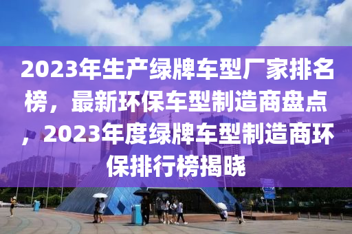 2023年生產(chǎn)綠牌車型廠家排名榜，最新環(huán)保車型制造商盤點(diǎn)，2023年度綠牌車型制造商環(huán)保排行榜揭曉