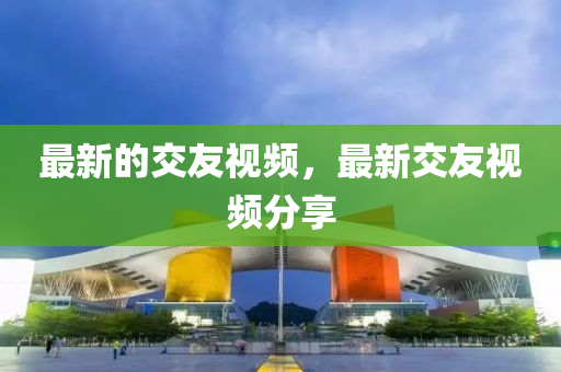 最新的交友視頻，最新交友視頻分享