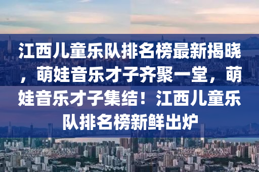 江西兒童樂隊排名榜最新揭曉，萌娃音樂才子齊聚一堂，萌娃音樂才子集結(jié)！江西兒童樂隊排名榜新鮮出爐