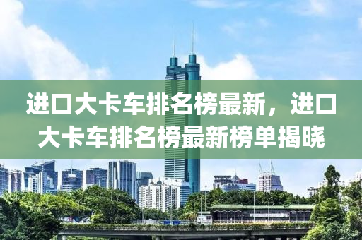 進口大卡車排名榜最新，進口大卡車排名榜最新榜單揭曉