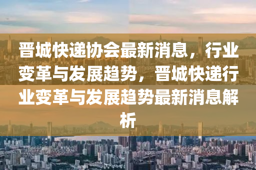 晉城快遞協(xié)會最新消息，行業(yè)變革與發(fā)展趨勢，晉城快遞行業(yè)變革與發(fā)展趨勢最新消息解析