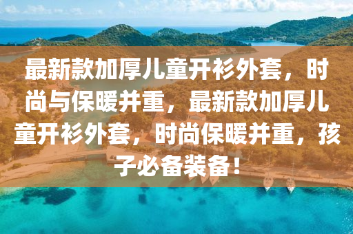 最新款加厚兒童開衫外套，時尚與保暖并重，最新款加厚兒童開衫外套，時尚保暖并重，孩子必備裝備！